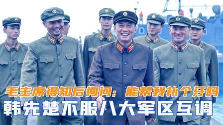 闻天下谈古今 韩先楚不服八大军区互调，毛主席得知后询问：能帮我补个牙吗